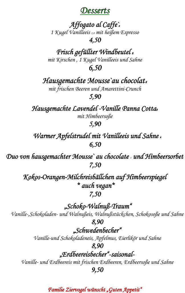 Desserts    Affogato al Caffe`8   1 Kugel Vanilleeis 1,8 mit heiem Espresso  4,50  Frisch gefllter Windbeutel 8  mit Kirschen , 1 Kugel Vanilleeis und Sahne   6,50  Hausgemachte Mousse`au chocolat 8  mit frischen Beeren und Amarettini-Crunch  5,90  Hausgemachte Lavendel -Vanille Panna Cotta8  mit Himbeersoe  5,90  Warmer Apfelstrudel mit Vanilleeis und Sahne 8  6,50  Duo von hausgemachter Mousse` au chocolate 8 und Himbeersorbet 7,50  Kokos-Orangen-Milchreisbllchen auf Himbeerspiegel   * auch vegan*  7,50   Schoko-Walnu-Traum  Vanille-,Schokoladen- und Walnueis, Walnustckchen, Schokosoe und Sahne  8,90  Schwedenbecher  Vanille-und Schokoladeneis, Apfelmus, Eierlikr und Sahne  8,90  Erdbeereisbecher-saisonal-  Vanille- und Erdbeereis mit frischen Erdbeeren, Erdbeersoe und Sahne  9,50    Familie Ziervogel wnscht Guten Appetit