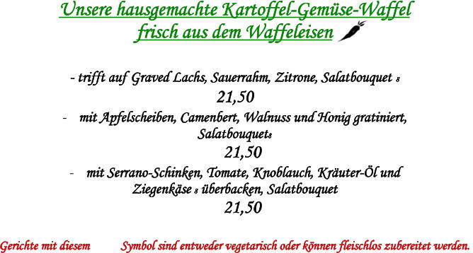 Unsere hausgemachte Kartoffel-Gemse-Waffel  frisch aus dem Waffeleisen   - trifft auf Graved Lachs, Sauerrahm, Zitrone, Salatbouquet 8  21,50  - mit Apfelscheiben, Camenbert, Walnuss und Honig gratiniert, Salatbouquet8  21,50 - mit Serrano-Schinken, Tomate, Knoblauch, Kruter-l und  Ziegenkse 8 berbacken, Salatbouquet  21,50  Gerichte mit diesem Symbol sind entweder vegetarisch oder knnen fleischlos zubereitet werden.