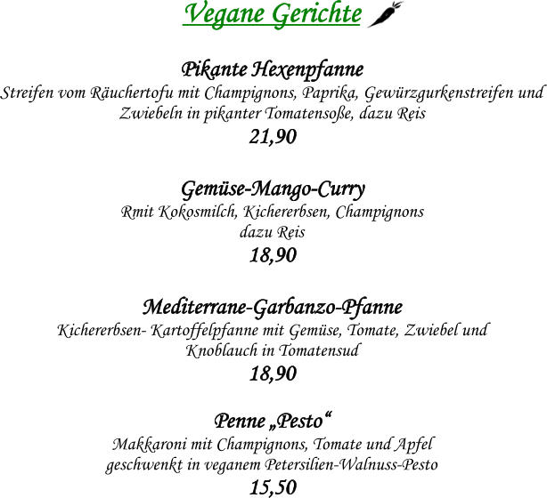 Vegane Gerichte  Pikante Hexenpfanne Streifen vom Ruchertofu mit Champignons, Paprika, Gewrzgurkenstreifen und  Zwiebeln in pikanter Tomatensoe, dazu Reis 21,90  Gemse-Mango-Curry  Rmit Kokosmilch, Kichererbsen, Champignons  dazu Reis 18,90  Mediterrane-Garbanzo-Pfanne  Kichererbsen- Kartoffelpfanne mit Gemse, Tomate, Zwiebel und  Knoblauch in Tomatensud 18,90  Penne Pesto    Makkaroni mit Champignons, Tomate und Apfel geschwenkt in veganem Petersilien-Walnuss-Pesto 15,50