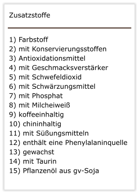 Zusatzstoffe   1) Farbstoff   2) mit Konservierungsstoffen  3) Antioxidationsmittel 4) mit Geschmacksverstrker  5) mit Schwefeldioxid  6) mit Schwrzungsmittel 7) mit Phosphat   8) mit Milcheiwei  9) koffeeinhaltig  10) chininhaltig  11) mit Sungsmitteln  12) enthlt eine Phenylalaninquelle  13) gewachst 14) mit Taurin  15) Pflanzenl aus gv-Soja